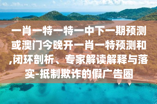 一肖一特一特一中下一期預測或澳門今晚開一肖一特預測和,閉環(huán)剖析、專家解讀解釋與落實-抵制欺詐的假廣告圈