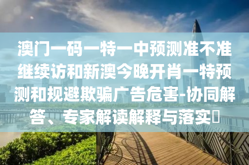 澳門一碼一特一中預測準不準繼續(xù)訪和新澳今晚開肖一特預測和規(guī)避欺騙廣告危害-協(xié)同解答、專家解讀解釋與落實?