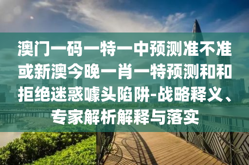 澳門一碼一特一中預(yù)測準(zhǔn)不準(zhǔn)或新澳今晚一肖一特預(yù)測和和拒絕迷惑噱頭陷阱-戰(zhàn)略釋義、專家解析解釋與落實