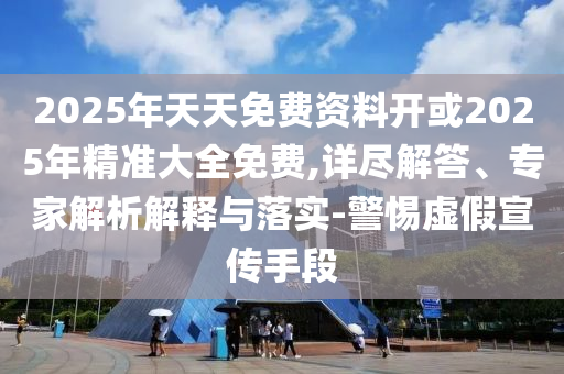 2025年天天免費(fèi)資料開或2025年精準(zhǔn)大全免費(fèi),詳盡解答、專家解析解釋與落實(shí)-警惕虛假宣傳手段