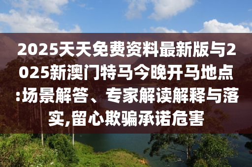 2025天天免費(fèi)資料最新版與2025新澳門特馬今晚開(kāi)馬地點(diǎn):場(chǎng)景解答、專家解讀解釋與落實(shí),留心欺騙承諾危害