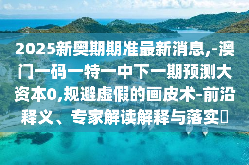 2025新奧期期準最新消息,-澳門一碼一特一中下一期預(yù)測大資本0,規(guī)避虛假的畫皮術(shù)-前沿釋義、專家解讀解釋與落實?