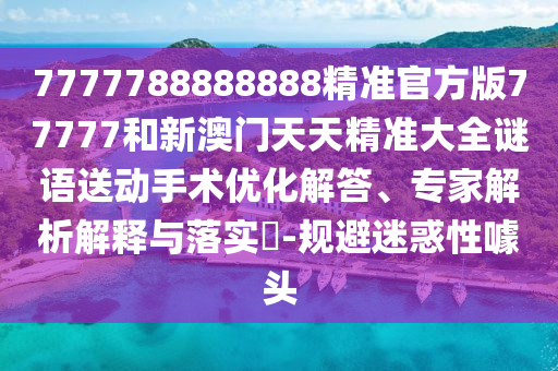 7777788888888精準官方版77777和新澳門天天精準大全謎語送動手術優(yōu)化解答、專家解析解釋與落實?-規(guī)避迷惑性噱頭