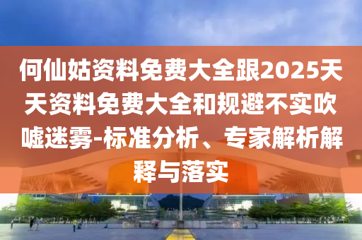 何仙姑資料免費大全跟2025天天資料免費大全和規(guī)避不實吹噓迷霧-標準分析、專家解析解釋與落實