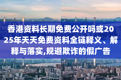 香港資料長期免費公開嗎或2025年天天免費資料全鏈釋義、解釋與落實,規(guī)避欺詐的假廣告