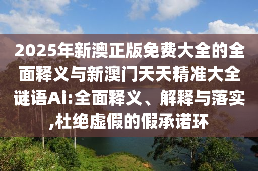 2025年新澳正版免費(fèi)大全的全面釋義與新澳門天天精準(zhǔn)大全謎語(yǔ)Ai:全面釋義、解釋與落實(shí),杜絕虛假的假承諾環(huán)