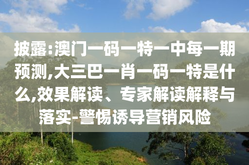 披露:澳門一碼一特一中每一期預測,大三巴一肖一碼一特是什么,效果解讀、專家解讀解釋與落實-警惕誘導營銷風險