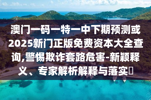 澳門一碼一特一中下期預(yù)測(cè)或2025新門正版免費(fèi)資本大全查詢,警惕欺詐套路危害-新穎釋義、專家解析解釋與落實(shí)?