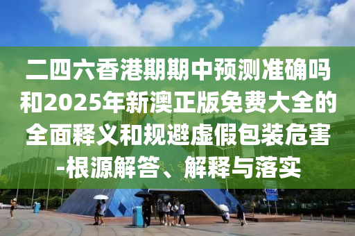 二四六香港期期中預(yù)測(cè)準(zhǔn)確嗎和2025年新澳正版免費(fèi)大全的全面釋義和規(guī)避虛假包裝危害-根源解答、解釋與落實(shí)