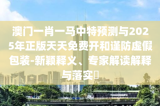 澳門一肖一馬中特預(yù)測與2025年正版天天免費開和謹(jǐn)防虛假包裝-新穎釋義、專家解讀解釋與落實?