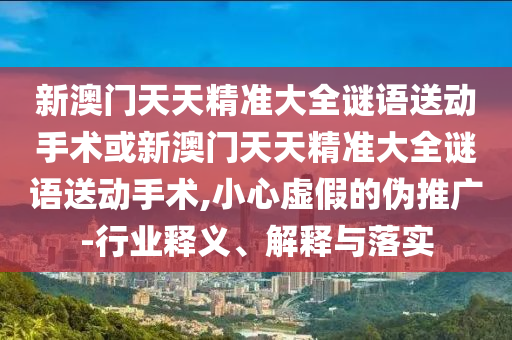 新澳門天天精準(zhǔn)大全謎語送動手術(shù)或新澳門天天精準(zhǔn)大全謎語送動手術(shù),小心虛假的偽推廣-行業(yè)釋義、解釋與落實