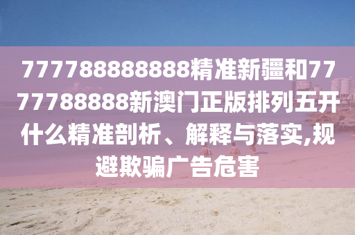 777788888888精準(zhǔn)新疆和7777788888新澳門正版排列五開什么精準(zhǔn)剖析、解釋與落實(shí),規(guī)避欺騙廣告危害