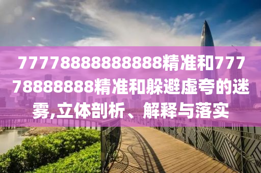 77778888888888精準(zhǔn)和77778888888精準(zhǔn)和躲避虛夸的迷霧,立體剖析、解釋與落實(shí)