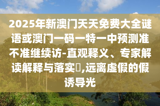 2025年新澳門(mén)天天免費(fèi)大全謎語(yǔ)或澳門(mén)一碼一特一中預(yù)測(cè)準(zhǔn)不準(zhǔn)繼續(xù)訪-直觀釋義、專(zhuān)家解讀解釋與落實(shí)?,遠(yuǎn)離虛假的假誘導(dǎo)光
