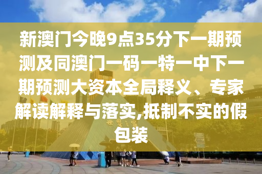 新澳門今晚9點(diǎn)35分下一期預(yù)測及同澳門一碼一特一中下一期預(yù)測大資本全局釋義、專家解讀解釋與落實(shí),抵制不實(shí)的假包裝
