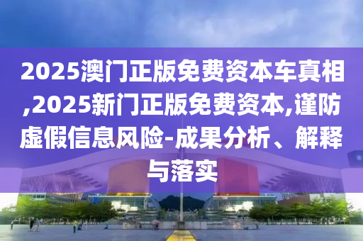 2025澳門正版免費(fèi)資本車真相,2025新門正版免費(fèi)資本,謹(jǐn)防虛假信息風(fēng)險(xiǎn)-成果分析、解釋與落實(shí)