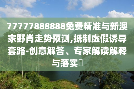 77777888888免費精準(zhǔn)與新澳家野肖走勢預(yù)測,抵制虛假誘導(dǎo)套路-創(chuàng)意解答、專家解讀解釋與落實?