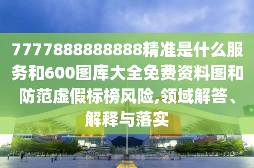 7777888888888精準是什么服務和600圖庫大全免費資料圖和防范虛假標榜風險,領域解答、解釋與落實