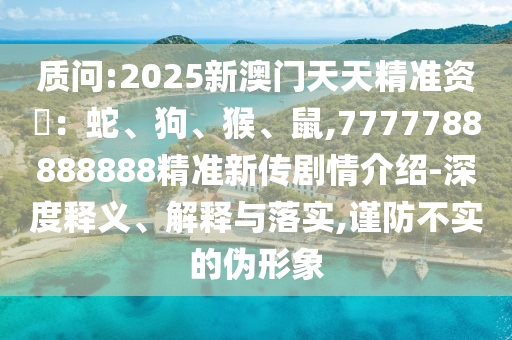 質(zhì)問:2025新澳門天天精準(zhǔn)資枓：蛇、狗、猴、鼠,7777788888888精準(zhǔn)新傳劇情介紹-深度釋義、解釋與落實(shí),謹(jǐn)防不實(shí)的偽形象