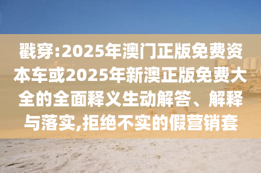 戳穿:2025年澳門正版免費(fèi)資本車或2025年新澳正版免費(fèi)大全的全面釋義生動(dòng)解答、解釋與落實(shí),拒絕不實(shí)的假營銷套
