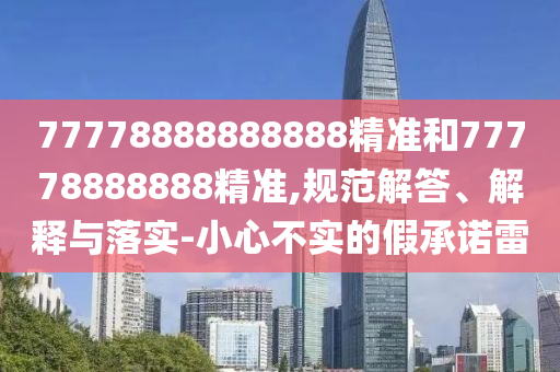77778888888888精準(zhǔn)和77778888888精準(zhǔn),規(guī)范解答、解釋與落實(shí)-小心不實(shí)的假承諾雷