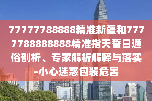 77777788888精準(zhǔn)新疆和7777788888888精準(zhǔn)指天誓日通俗剖析、專家解析解釋與落實(shí)-小心迷惑包裝危害