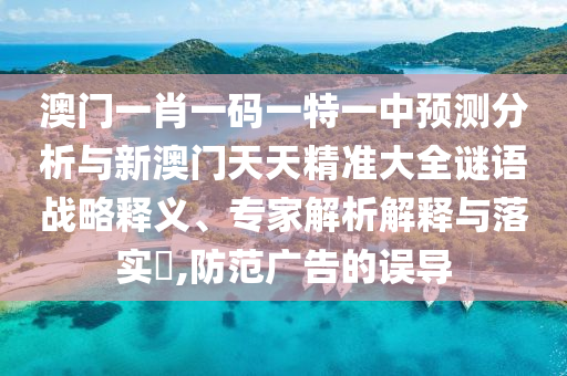 澳門一肖一碼一特一中預(yù)測分析與新澳門天天精準(zhǔn)大全謎語戰(zhàn)略釋義、專家解析解釋與落實?,防范廣告的誤導(dǎo)