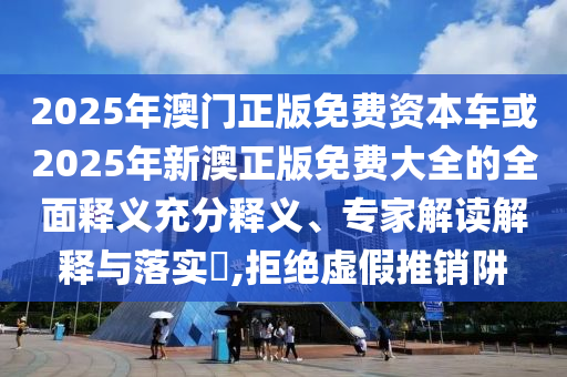 2025年澳門正版免費(fèi)資本車或2025年新澳正版免費(fèi)大全的全面釋義充分釋義、專家解讀解釋與落實(shí)?,拒絕虛假推銷阱