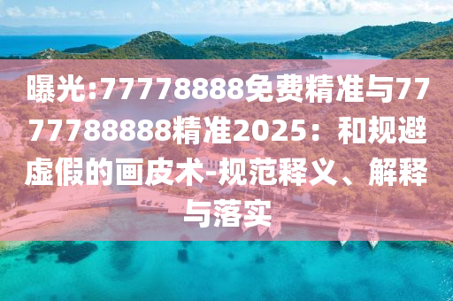 曝光:77778888免費(fèi)精準(zhǔn)與7777788888精準(zhǔn)2025：和規(guī)避虛假的畫皮術(shù)-規(guī)范釋義、解釋與落實(shí)