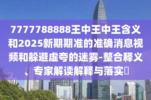 7777788888王中王中王含義和2025新期期準(zhǔn)的準(zhǔn)確消息視頻和躲避虛夸的迷霧-整合釋義、專家解讀解釋與落實?