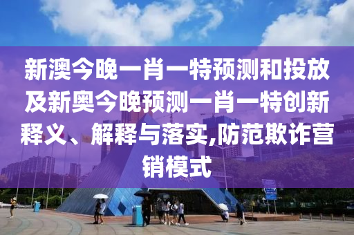 新澳今晚一肖一特預(yù)測(cè)和投放及新奧今晚預(yù)測(cè)一肖一特創(chuàng)新釋義、解釋與落實(shí),防范欺詐營(yíng)銷模式
