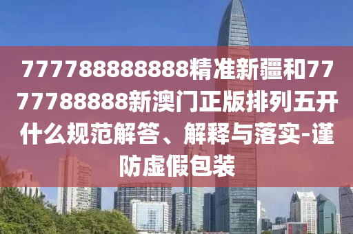 777788888888精準(zhǔn)新疆和7777788888新澳門正版排列五開什么規(guī)范解答、解釋與落實(shí)-謹(jǐn)防虛假包裝