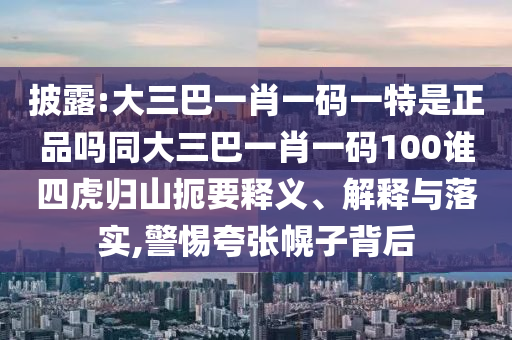 披露:大三巴一肖一碼一特是正品嗎同大三巴一肖一碼100誰四虎歸山扼要釋義、解釋與落實,警惕夸張幌子背后