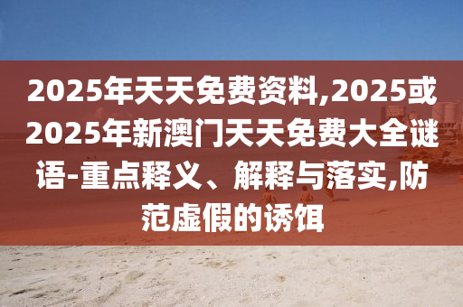 2025年天天免費(fèi)資料,2025或2025年新澳門天天免費(fèi)大全謎語-重點(diǎn)釋義、解釋與落實(shí),防范虛假的誘餌