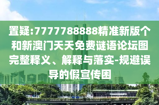 置疑:7777788888精準(zhǔn)新版?zhèn)€和新澳門(mén)天天免費(fèi)謎語(yǔ)論壇圖完整釋義、解釋與落實(shí)-規(guī)避誤導(dǎo)的假宣傳困