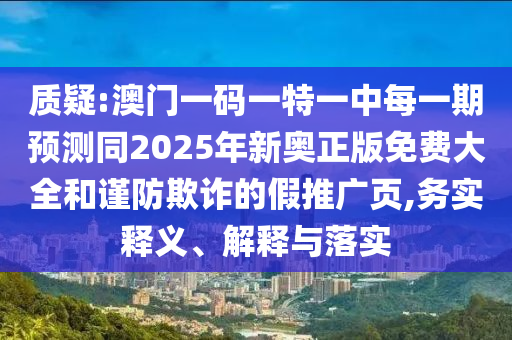 質(zhì)疑:澳門一碼一特一中每一期預測同2025年新奧正版免費大全和謹防欺詐的假推廣頁,務(wù)實釋義、解釋與落實