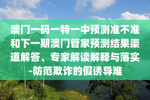 澳門一碼一特一中預測準不準和下一期澳門管家預測結(jié)果渠道解答、專家解讀解釋與落實-防范欺詐的假誘導難