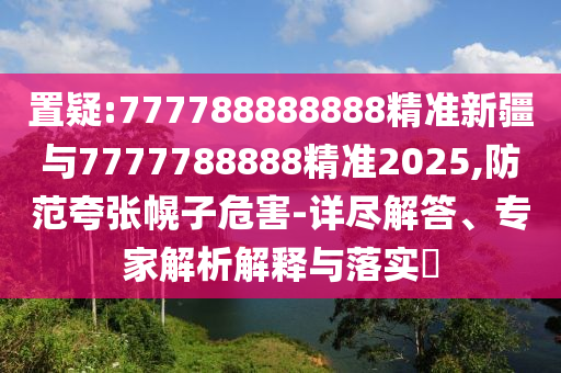 置疑:777788888888精準新疆與7777788888精準2025,防范夸張幌子危害-詳盡解答、專家解析解釋與落實?