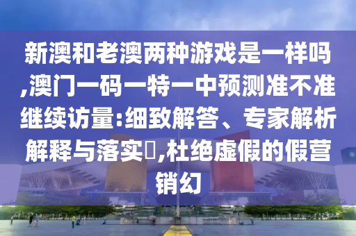 新澳和老澳兩種游戲是一樣嗎,澳門一碼一特一中預(yù)測準不準繼續(xù)訪量:細致解答、專家解析解釋與落實?,杜絕虛假的假營銷幻