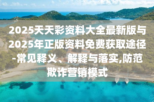 2025天天彩資料大全最新版與2025年正版資料免費獲取途徑-常見釋義、解釋與落實,防范欺詐營銷模式
