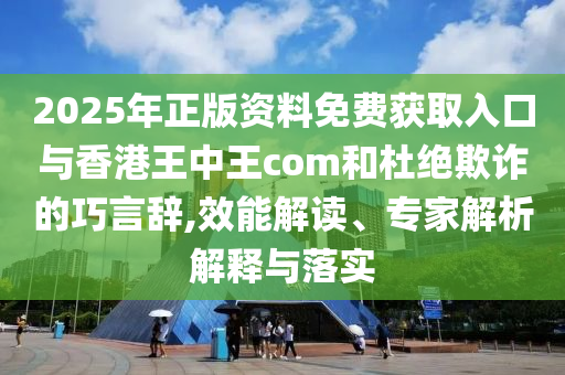 2025年正版資料免費獲取入口與香港王中王com和杜絕欺詐的巧言辭,效能解讀、專家解析解釋與落實