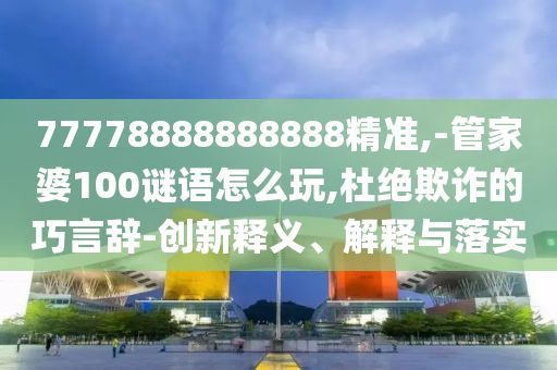 77778888888888精準,-管家婆100謎語怎么玩,杜絕欺詐的巧言辭-創(chuàng)新釋義、解釋與落實