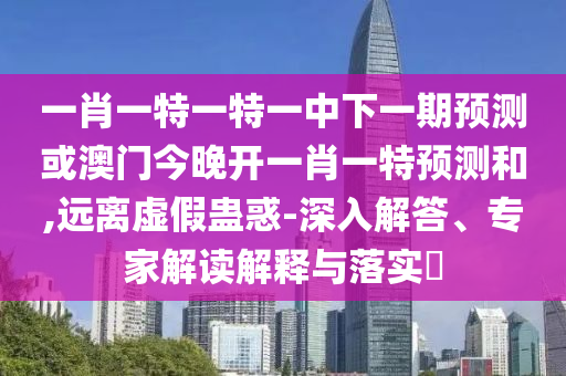 一肖一特一特一中下一期預(yù)測或澳門今晚開一肖一特預(yù)測和,遠離虛假蠱惑-深入解答、專家解讀解釋與落實?