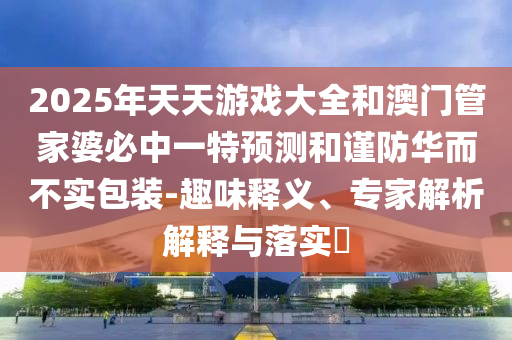 2025年天天游戲大全和澳門(mén)管家婆必中一特預(yù)測(cè)和謹(jǐn)防華而不實(shí)包裝-趣味釋義、專(zhuān)家解析解釋與落實(shí)?