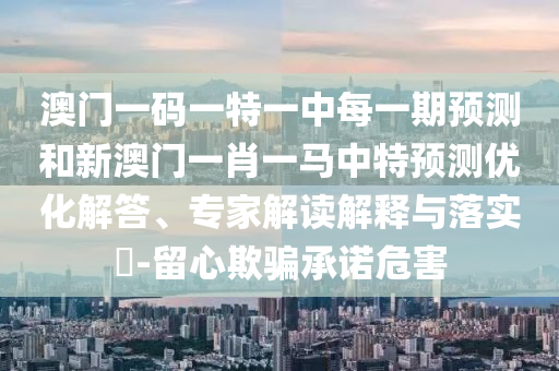 澳門一碼一特一中每一期預(yù)測和新澳門一肖一馬中特預(yù)測優(yōu)化解答、專家解讀解釋與落實?-留心欺騙承諾危害