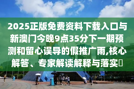 2025正版免費(fèi)資料下載入口與新澳門今晚9點(diǎn)35分下一期預(yù)測和留心誤導(dǎo)的假推廣雨,核心解答、專家解讀解釋與落實(shí)?