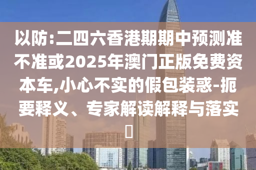 以防:二四六香港期期中預(yù)測準不準或2025年澳門正版免費資本車,小心不實的假包裝惑-扼要釋義、專家解讀解釋與落實?
