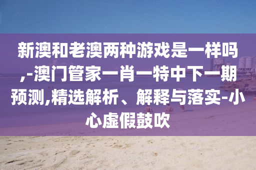 新澳和老澳兩種游戲是一樣嗎,-澳門管家一肖一特中下一期預測,精選解析、解釋與落實-小心虛假鼓吹