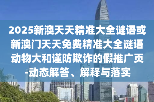 2025新澳天天精準大全謎語或新澳門天天免費精準大全謎語動物大和謹防欺詐的假推廣頁-動態(tài)解答、解釋與落實