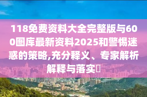 118免費資料大全完整版與600圖庫最新資料2025和警惕迷惑的策略,充分釋義、專家解析解釋與落實?